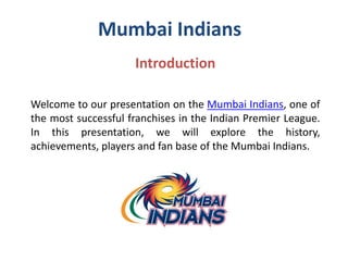 Mumbai Indians
Introduction
Welcome to our presentation on the Mumbai Indians, one of
the most successful franchises in the Indian Premier League.
In this presentation, we will explore the history,
achievements, players and fan base of the Mumbai Indians.
 
