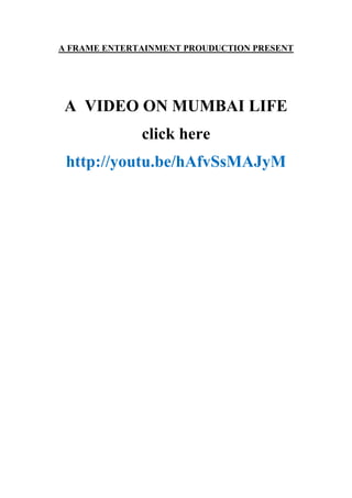 A FRAME ENTERTAINMENT PROUDUCTION PRESENT 
A VIDEO ON MUMBAI LIFE 
click here 
http://youtu.be/hAfvSsMAJyM 
