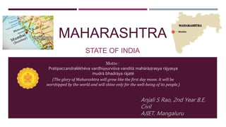 MAHARASHTRA
STATE OF INDIA
Anjali S Rao, 2nd Year B.E.
Civil
AJIET, Mangaluru
Motto :
Pratipaccandralēkhēva vardhiṣṇurviśva vanditā mahārāṣṭrasya rājyasya
mudrā bhadrāya rājatē
(The glory of Maharashtra will grow like the first day moon. It will be
worshipped by the world and will shine only for the well-being of its people.)
 