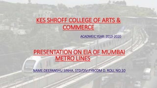 KES SHROFF COLLEGE OF ARTS &
COMMERCE
ACADMEIC YEAR: 2019-2020
PRESENTATION ON EIA OF MUMBAI
METRO LINES
NAME:DEEPANSHU SINHA. STD/DIV:FYBCOM D. ROLL NO.10
 