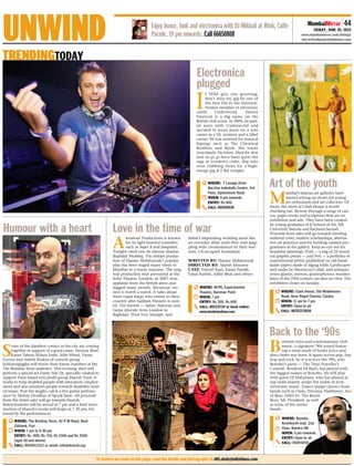UNWIND
TRENDINGTODAY
                                                                                      Enjoy house, funk and electronica with DJ Mikhail at Wink, Cuffe
                                                                                      Parade, 10 pm onwards. Call 66650808
                                                                                                                                                                              MumbaiMirror         44
                                                                                                                                                                                  FRIDAY, JUNE 29, 2012
                                                                                                                                                                          www.mumbaimirror.com/listings
                                                                                                                                                                          mirrorfeedback@indiatimes.com




                                                                                                                Electronica
                                                                                                                plugged
                                                                                                               I
                                                                                                                      f EDM gets you grooving,
                                                                                                                      don’t miss the gig by one of
                                                                                                                      the best DJs in the business.
                                                                                                                      Former member of electronic
                                                                                                                outfit     Underworld,       Darren
                                                                                                                Emerson is a big name on the
                                                                                                                British club scene. In 2000, he part-
                                                                                                                ed ways with Underworld and
                                                                                                                decided to focus more on a solo
                                                                                                                career as a DJ, remixer and a label
                                                                                                                owner. He has remixed for musical
                                                                                                                bigwigs such as The Chemical
                                                                                                                Brothers and Bjork. His tracks
                                                                                                                Gracelands, Decisions, Hard for slow
                                                                                                                and Au go go have been quite the
                                                                                                                rage at London’s clubs. Slip into
                                                                                                                your clubbing shoes for a high-




                                                                                                                                                        Art of the youth
                                                                                                                energy gig at F Bar tonight.


                                                                                                                       WHERE: F Lounge Diner
                                                                                                                       Bar,One Indiabulls Centre, 3rd
                                                                                                                       Floor, Elphinstone Road

                                                                                                                                                        M
                                                                                                                                                                  umbai’s famous art galleries have
                                                                                                                       WHEN: 9 pm onwards                         started setting up shows for young
                                                                                                                       ENTRY: Rs 600                              art enthusiasts and art collectors. Of
                                                                                                                       CALL: 66505820                   them, the show at Clark House is worth
                                                                                                                                                        checking out. Browse through a range of can-




Humour with a heart                                            Love in the time of war
                                                                                                                                                        vas, paper works and sculptures that are on
                                                                                                                                                        exhibition and sale. They have been created
                                                                                                                                                        by young graduates of JJ School of Art, MS
                                                                                                                                                        University Baroda and Rachana Sansad.
                                                                                                                                                        Proceeds from sales will go towards funding


                                                               A
                                                                       kvarious Productions is known       Salim’s impending wedding seem like          material costs, student scholarships, alterna-
                                                                       for its light-hearted comedies      an everyday affair until they start grap-    tive art practices and for funding curated pro-
                                                                       such as Super 8 and Jumpstart.      pling with circumstances in their war-       grammes at the gallery. Keep an eye out for
                                                               Tonight catch one its intense dramas        torn, US-occupied homeland.                  beautiful paintings, Potli — a bag of 22 wood-
                                                               Baghdad Wedding. The Indian produc-                                                      cut graphic prints — and Peti — a portfolio of
                                                               tion of Hassan Abdulrazzak’s popular        WRITTEN BY: Hassan Abdulrazzak               experimental prints (published on old hand-
                                                               play has been staged many times in          DIRECTED BY: Akarsh Khurana                  made paper) made of zigzag folds. Landscapes
                                                               Mumbai to a warm response. The orig-        CAST: Nimrat Kaur, Karan Pandit,             and nudes by Shernavaz Colah, and antiques
                                                               inal production that premiered at the       Faisal Rashid, Adhir Bhat and others         (wine glasses, mirrors, gramophones, wooden
                                                               Soho Theatre, London, in 2007 won                                                        fans) of the 19th century are also on view. The
                                                               applause from the British press and                                                      exhibition closes on Sunday.
                                                               bagged many awards. Akvarious’ ver-                WHERE: NCPA, Experimental
                                                               sion is worth a watch. It talks about              Theatre, Nariman Point                      WHERE: Clark House, Old Wodehouse
                                                               three expat Iraqis who return to their             WHEN: 7 pm                                  Road, Near Regal Cinema, Colaba
                                                               country after Saddam Hussein is oust-              ENTRY: Rs 300, Rs 400                       WHEN: 11 am to 7 pm
                                                               ed. The friends — Salim, Marwan and                CALL: 66223724 or book online:              ENTRY: Open to all
                                                               Luma relocate from London to                       www.bookmyshow.com                          CALL: 9820213816
                                                               Baghdad. Their love triangle, and




                                                                                                                                                        Back to the ‘90s
                                                                                                                                                        B
                                                                                                                                                               etween retro and contemporary club


S
     ome of the dandiest comics in the city are coming                                                                                                         music, a signature ‘90s sound featur-
     together in support of a good cause. Tanmay Bhat,                                                                                                         ing a mish mash of funky lyrics and
     Karan Talwar, Rohan Joshi, Aditi Mittal, Varun                                                                                                     disco beats was born. It spans across pop, hip
Grover and Ashish Shakya of comedy group                                                                                                                hop and rock. So if you love the ‘90s, join
Schitzengiggles will throw their funny numbers at the                                                                                                   Bonobo’s party — The Time Traveller’s
The Bombay Store audience. This evening, they will                                                                                                      Console. Resident DJ RayG has played with
perform a special act Funny Side Up, specially created to                                                                                               the biggest names at Bonobo. He will play
support Pune-based non-profit group Ekansh Trust. It                                                                                                    with guest DJ Maharana, who has played at
works to help disabled people with education, employ-                                                                                                   top clubs mainly under the realm of tech-
ment and also sensitises people towards disability-relat-                                                                                               electronic music. Expect peppy classics from
ed issues. Post the laughs, catch a live guitar perform-                                                                                                bands such as Oasis, Nirvana, Haddaway, Ace
ance by Akshay Deodhar of Spook fame. All proceeds                                                                                                      of Base, Eiffel 65, The Beach
from the ticket sales will go towards Ekansh.                                                                                                           Boys, Mr. President, as well
Refereshments will be served at 7 pm and a brief intro-                                                                                                 as some of the newer
duction of Ekansh’s works will begin at 7.30 pm, fol-                                                                                                   bands.
lowed by the performances.
                                                                                                                                                               WHERE: Bonobo,
      WHERE: The Bombay Store, Sir P M Road, Near
                                                                                                                                                               Kenilworth mall, 2nd
      Citibank, Fort
                                                                                                                                                               Floor, Bandra (W)
      WHEN: 7 pm to 9.30 pm
                                                                                                                                                               WHEN: 9 pm onwards
      ENTRY: Rs. 400, Rs 750, Rs 1500 and Rs 2500
                                                                                                                                                               ENTRY: Open to all
      (ages 18 and above)
                                                                                                                                                               CALL: 26055050
      CALL: 9930911312 or email: info@ekansh.org


                                                      To feature an event on this page, send the details and photographs to diti.shah@indiatimes.com
 