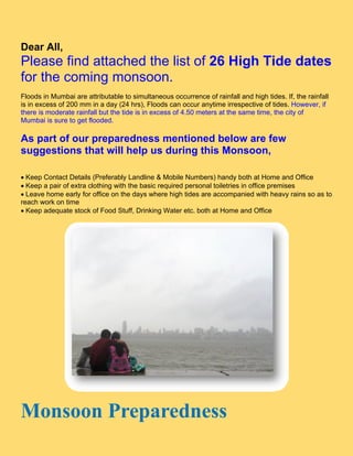 De All,
 ear
Please find attache the list o 26 H
            a     ed e       of   High T
                                       Tide d s
                                            dates
for the c
        comin monsoon
            ng        n.
Floo in Mumbai are attr
    ods                    ributable to simultaneo occurre
                                                  ous      ence of rainfall and hig tides. If, t rainfall
                                                                                  gh           the
is in excess of 200 mm in a day (24 h  hrs), Floods can occur anytime ir
                                                  s         r          rrespective of tides. Hoowever, if
there is modera rainfall but the tide is in exces of 4.50 m
               ate                    e           ss        meters at th same tim the city of
                                                                       he         me,
Mum mbai is sure to get floo
               e           oded.

As part of our pr
 s       f      repared
                      dness m
                            mention below are few
                                  ned        e
suggestio tha will help us during this Monsoon 
         ons at                              n,


Ke Contact Details (P
   eep       t          Preferably L
                                   Landline & M
                                              Mobile Num mbers) hand both at H
                                                                     dy         Home and OOffice 
Ke a pair o extra clothing with th basic req
   eep      of                      he        quired perssonal toiletri in office premises 
                                                                      ies       e
Le
   eave home early for off
                         fice on the days where high tides are accom
                                              e          s           mpanied wit heavy rains so as to
                                                                                th                  o
reac work on time 
   ch
Ke adequa stock of Food Stuff Drinking W
   eep      ate                     f,        Water etc. bboth at Hom and Offi
                                                                     me          ice




Mons n epar ness
M soon Pre redn
 
