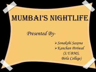 MuMbai’s Nightlife
   Presented By-
               Sonakshi Saxena
               Kanchan Periwal
                    (S.Y.BMS,
                   Birla College)
 