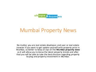 Mumbai Property News
No matter, you are real estate developer, end user or real estate
investor if you want to get update yourself with property price in
Mumbai, so better to keep an eye on the Mumbai property news
as it will allow you to know the latest property trends and after
that you will be able to take the best decision regarding property
buying and property investment in Mumbai.
 