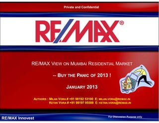 RE/MAX Innovest
RE/MAX VIEW ON MUMBAI RESIDENTIAL MARKET
-- BUY THE PANIC OF 2013 !
JANUARY 2013
AUTHORS : MILAN VORA # +91 98192 53100 E: MILAN.VORA@REMAX.IN
KETAN VORA # +91 98197 95588 E: KETAN.VORA@REMAX.IN
Private and Confidential
For Discussion Purpose only
 
