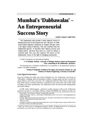 ENTREPRENEURSHIP
Case Folio July 2004
41
© 2004 The ICFAI Center for Management Research (ICMR). All Rights Reserved. For accessing and
procuring the case study, log on to www.ecch.cranfield.ac.uk or www.icmrindia.org.
Mumbai’s ‘Dabbawalas’ –
An Entrepreneurial
Success Story
The Dabbawalas who provide a lunch delivery service in
Mumbai have been in the business for over 100 years. In 1998,
Forbes Global magazine conducted an analysis and gave them
a Six Sigma rating of efficiency. This case examines how the
Dabbawalas operate. It describes their delivery process and
coding system, and how they work as a team to achieve a
common goal. The case also explores the future of the
Dabbawalas’ service in the light of changing environment.
– Suchitra Jampani, Sanjib Dutta
A model of managerial and organizational simplicity.
– C K Prahalad, Professor, University of Michigan Business School and Management
Guru, commenting on the Dabbawalas’ operations.1
The fascinating story of Mumbai’s Dabbawalas is an inspiration to all organizations aspiring to
compete in the global marketplace.
– Pradeep B Deshpande, President of Six Sigma and Advanced Controls, Inc. and
Professor of Chemical Engineering, University of Louisville.2
1
Shamsi Maria, “The Charioteers ofMeals,” Jetwings Online, June 2003.
2
Deshpande B Pradeep, “India, Inc., and Six Sigma: If DabbawallahsCanDoIt,YouCanToo!”,www.sixsigmaquality.com/
sixsigma_papers.html
3
In Hindi, ‘dabba’ means lunch box and‘wala’ means man. The prefix to‘wala’indicates the occupation of the person.
Therefore, Dabbawala means lunchbox delivery man.
4
Tiffin means lunch.
5
Six Sigma is an efficiency standard developed by Motorola. To get a Six Sigma rating a company should not have
more than 3.4 defects per million opportunities.
A Six Sigma Performance
Every day, battling the traffic and crowds of Mumbai city, the Dabbawalas,3
also known as
Tiffinwallahs,4
unfailingly delivered thousands of dabbas to hungry people and later returned the
empty dabbas to where they came from. The Dabbawalas delivered either home-cooked meals
from clients’ homes or lunches ordered for a monthly fee from women who cook at their homes
according to the clients’ specifications. The Dabbawalas’ service was used by both working people
and school children.
In 1998, Forbes Global magazine, conducted a quality assurance study on the Dabbawalas’
operations and gave it a Six Sigma5
efficiency rating of 99.999999; the Dabbawalas made one
 