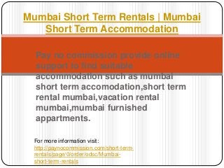 Mumbai Short Term Rentals | Mumbai 
Short Term Accommodation 
Pay no commission provide online 
support to find suitable 
accommodation such as mumbai 
short term accomodation,short term 
rental mumbai,vacation rental 
mumbai,mumbai furnished 
appartments. 
For more information visit: 
http://paynocommission.com/short-term-rentals/ 
page/0/order/odsc/Mumbai-short- 
term-rentals 

