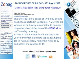 Zopag News Network Published on Mon 13h Aug 2009 08:27:15 New Delhi, August 13 : The latest case of a series of swine flu deaths has been reported in Bangalore. A 26 year old woman passed away succumbing to an upper respiratory track infection of the  H1N1 virus  on Thursday morning. Earlier an eleven-month-old boy and a 75-year-old woman died here today, taking the toll in Pune, severely hit by the virus, to 12 and across the country to 19. TOP NEWS STORY OF THE DAY – 13 th  August 2009 Mumbai shuts down, India swine flu toll reaches 20  