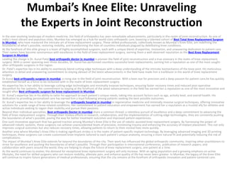 Mumbai’s Knee Elite: Unraveling
the Experts in Joint Reconstruction
In the ever-evolving landscape of modern medicine, the field of orthopedics has seen remarkable advancements, particularly in the realm of joint reconstruction. As one of
India’s most vibrant and populous cities, Mumbai has emerged as a hub for world-class orthopedic care, boasting a talented cohort of Best Total Knee Replacement Surgeon
in Mumbai who have mastered the intricate art of knee replacement surgery. These skilled professionals, collectively known as Mumbai’s Knee Elite, are redefining the
boundaries of what’s possible, restoring mobility, and transforming the lives of countless individuals plagued by debilitating knee conditions.
At the forefront of this elite group is a team of highly accomplished surgeons, each with a unique blend of expertise, innovation, and unwavering dedication to patient care.
Their names have become synonymous with excellence in the field of knee replacement surgery, earning them a well-deserved reputation as the Best Knee Replacement
Surgeon in Mumbai.
Leading the charge is Dr. Kunal Patel,best orthopedic doctor in mumbai is pioneer the field of joint reconstruction and a true visionary in the realm of knee replacement
surgery. With a career spanning over three decades, Dr. Kunal has performed countless successful knee replacements, earning him a reputation as one of the most sought-
after orthopedic surgeons in the region.
Dr. Patel’s expertise lies in his ability to seamlessly blend cutting-edge techniques with a deep understanding of the intricate biomechanics of the knee joint. His meticulous
attention to detail and unwavering commitment to staying abreast of the latest advancements in the field have made him a trailblazer in the world of knee replacement
surgery.
Dr.Kunal best orthopedic surgeon in mumbai, a rising star in the field of joint reconstruction. With a keen eye for precision and a deep passion for patient care,he has quickly
established herself as a force to be reckoned with in the realm of knee replacement surgery.
His expertise lies in her ability to leverage cutting-edge technologies and minimally invasive techniques, ensuring faster recovery times and reduced post-operative
discomfort for her patients. Her commitment to staying at the forefront of the latest advancements in the field has earned her a reputation as one of the most innovative and
sought-after Best orthopedic surgeon for knee replacement in Mumbai.
Dr. Kunal’s expertise lies in his ability to tailor his approach to each patient’s unique needs, taking into account factors such as age, activity level, and overall health. His
dedication to providing personalized care has earned him a loyal following among patients seeking the best possible outcomes.
Dr. Kunal’s expertise lies in her ability to leverage the orthopedic hospital in mumbai in regenerative medicine and minimally invasive surgical techniques, offering innovative
solutions for a wide range of knee-related conditions. Her commitment to patient education and empowerment has earned her a reputation as a trusted ally for athletes and
active individuals seeking to regain their mobility and pursue their passions.
Beyond their individual specialties, Best orthopedic Doctor in mumbai share a common thread: a relentless pursuit of excellence and a deep commitment to advancing the
field of knee replacement surgery. Through their tireless efforts in research, collaboration, and the implementation of cutting-edge technologies, they are constantly pushing
the boundaries of what’s possible, paving the way for better treatment outcomes and improved patient experiences.
One such innovative approach that has gained traction among Mumbai’s Knee Elite is the use of robotic-assisted knee replacement surgery. By harnessing the power of
advanced robotic systems, these surgeons can achieve unprecedented levels of precision, minimizing trauma and enhancing the accuracy of implant placement. This not only
improves surgical outcomes but also reduces recovery times, allowing patients to return to their normal lives more quickly.
Another area where Mumbai’s Knee Elite is making significant strides is in the realm of patient-specific implant technology. By leveraging advanced imaging and 3D printing
techniques, these surgeons can create customized knee implants tailored to each patient’s unique anatomy, ensuring a more natural fit and potentially reducing the risk of
complications.
The impact of Mumbai’s Knee Elite extends far beyond the boundaries of the city. Their work has influenced the global orthopedic community, inspiring other practitioners to
strive for excellence and pushing the boundaries of what’s possible. Through their participation in international conferences, publication of research papers, and
collaboration with peers around the world, they are helping to shape the future of knee replacement surgery, one patient at a time.
As the world continues to evolve, the demand for exceptional knee replacement surgery will only increase. With an aging population and a growing emphasis on active
lifestyles, the need for skilled surgeons who can restore mobility, alleviate pain, and enhance quality of life has never been greater. In Mumbai, the legacy of the Knee Elite
will continue to inspire future generations of medical professionals, ensuring that the city remains at the forefront of orthopedic innovation and patient-centered care.
 