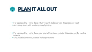 PLAN IT ALL OUT
◉ For each quality - write down what you will do to work on this area next week
◉ Any change starts with small and imperfect steps
◉ For each quality - write down how you will continue to build this ares over the coming
months
◉ Only practice (and more practice) makes permanent
 