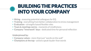 BUILDING THE PRACTICES
INTO YOUR COMPANY
◉ Hiring - assessing potential colleagues for EQ
◉ Training - everything from better collaboration to stress management
◉ Evaluation - strengths based flexible roles
◉ Team & meetings norms - moments of mindfulness
◉ Company “innerwork” days - dedicated time for personal reflection
Underpinned by:
◉ Company values - more than just “words on the wall”
◉ Champions at the top - actions speak louder than words
 