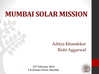 MUMBAI SOLAR MISSION

Aditya Khandekar
Rishi Aggarwal

13th February, 2014
Y B Chavan Centre, Mumbai

 