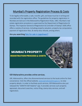 Mumbai's Property Registration Process & Costs
To be legally enforceable, a sale, transfer, gift, and lease must be in writing and
recorded with the registration office. The guidelines for property registration in
Mumbai are laid out in the Maharashtra Registration Rules, 1961. Mumbai's real
estate registration procedure is supervised by the Department of Registration &
Stamps. The Inspector General of Registration & Controller of Stamps' (IGR) office
offers a variety of services, including property valuation, property tax computation,
payment of registration fees, & stamp duty refunds, among others.
Are you searching flats for sale in jogeshwari?
IGR Maharashtra provides online services.
IGR, Maharashtra, offers the aforementioned services to the locals online for their
convenience. Visit the official website, www.igrmaharashtra.gov.in, to view
property details. In order to facilitate quick services, IGR Maharashtra also just
released the "SARATHI IGR Helpline" app. It provides services such property
appraisals, document searches, notice filing, stamp duty services, and will
registration.
 