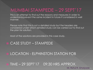  CASE STUDY – STAMPEDE
 LOCATION - ELPHINSTON STATION FOB
 TIME – 29 SEPT’17 09:30 HRS APPROX.
This is an attempt to find out the reasons and measures in order to
understand/prevent the same incident in future if considered in well
manner.
Please note that this is not a detailed study but the headers are
considered under which detailed study can be carried out to find out
the plan for solution.
Most of the solutions are provided in this case study.
Mr. Rahul R. Ghorpade
Ghorpade R R
Digitally signed by Ghorpade R R
DN: cn=Ghorpade R R
Reason: I am the author of this document
Date: 2017.10.03 23:53:29 +05'30'
 