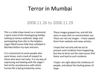 Terror in Mumbai
2008.11.26 to 2008.11.29
This is a slide show meant as a memorial.
I spent most of this thanksgiving holiday
looking at various websites, blogs and
participating from afar in the helpless
anger-filled human folly that unfolded in
Mumbai before my eyes and ears.
It is a testament to some people who
were brave, and a mark of respect to
those who were not lucky. It is my way of
expressing and dealing with the anger I
feel at the senselessness with which
human life is being treated by some.
These images gripped me, and tell the
story in ways that no commentator can.
These are not my images – I have copied
them from website and news articles.
I hope that not only will we act to
prevent such incidents from happening,
but also to drive out the root causes that
fester and lead to such incidents.
I hope I am right about the resilience of
people, and about the healing power of
hope.
 