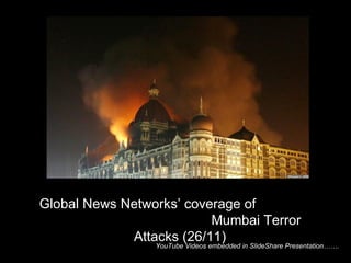 YouTube Videos embedded in SlideShare Presentation…….  Global News Networks’ coverage of  Mumbai Terror Attacks (26/11) 