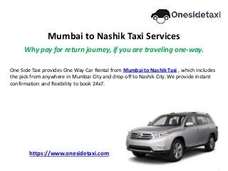 Mumbai to Nashik Taxi Services
Why pay for return journey, if you are traveling one-way.
One Side Taxi provides One Way Car Rental from Mumbai to Nashik Taxi , which includes
the pick from anywhere in Mumbai City and drop off to Nashik City. We provide instant
confirmation and flexibility to book 24x7.
https://www.onesidetaxi.com
 