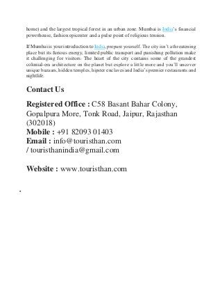 home) and the largest tropical forest in an urban zone. Mumbai is India’s financial
powerhouse, fashion epicenter and a pulse point of religious tension.
If Mumbai is your introduction to India, prepare yourself. The city isn’t a threatening
place but its furious energy, limited public transport and punishing pollution make
it challenging for visitors. The heart of the city contains some of the grandest
colonial-era architecture on the planet but explore a little more and you’ll uncover
unique bazaars, hidden temples, hipster enclaves and India’s premier restaurants and
nightlife.
Contact Us
Registered Office : C58 Basant Bahar Colony,
Gopalpura More, Tonk Road, Jaipur, Rajasthan
(302018)
Mobile : +91 82093 01403
Email : info@touristhan.com
/ touristhanindia@gmail.com
Website : www.touristhan.com

 