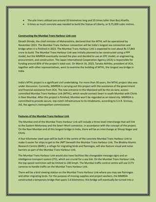  The pile liners utilised are around 35 kilometres long and 35 times taller than Burj Khalifa.
 6 times as much concrete was needed to build the Statue of Liberty, or 9,75,000 cubic metres.
Constructing the Mumbai Trans Harbour Link cost
Eknath Shinde, the chief minister of Maharashtra, declared that the MTHL will be operational by
November 2023. The Mumbai Trans Harbour connection will be India's longest sea connection and
bridge when it is finished in 2023. The Mumbai Trans Harbour Link is expected to cost about Rs 17,843
crore to build. The Mumbai Trans Harbour Link was initially planned to be constructed using a PPP
model, but the MMRDA eventually revised the plan and decided to use an EPC model, or engineering,
procurement, and construction. The Japan International Cooperation Agency (JICA) is responsible for
funding around 85% of the project's total cost. On March 16, 2023, Tanaka Akihiko, president of JICA,
together with other representatives, went to examine the building of MTHL, the longest sea bridge in
India.
India's MTHL project is a significant civil undertaking. For more than 30 years, the MTHL project idea was
under discussion. Currently, MMRDA is carrying out this project with the assistance of the government
and financial assistance from JICA. The new entrance to the Mainland will be the six-lane, access-
controlled Mumbai Trans Harbour Link (MTHL), which would connect Sewri in south Mumbai with Chirle
in Navi Mumbai. After this project is finished, Mumbai won't be regarded as an island city. MMRDA is
committed to provide secure, top-notch infrastructure to its inhabitants, according to S.V.R. Srinivas,
IAS, the agency's metropolitan commissioner.
Features of the Mumbai Trans Harbour Link
The Mumbai end of the Mumbai Trans Harbour Link will include a three-level interchange that will link
to the Eastern Motorway and the Sewri-Worli connector, in accordance with the concept of the project.
On the Navi Mumbai end of this longest bridge in India, there will be an interchange at Shivaji Nagar and
Chirle.
A four-kilometer steel span will be built in the centre of the concrete Mumbai Trans Harbour Link to
make it easier for ships to get to the JNPT beneath the Mumbai Trans Harbour Link. The Bhabha Atomic
Research Centre (BARC), a refuge for migrating birds and flamingos, will also feature visual and noise
barriers as part of the Mumbai Trans Harbour Link.
The Mumbai Trans Harbour Link would also have facilities like changeable message signs and an
intelligence transport system (ITS), which are crucial for a sea link. On the Mumbai Trans Harbour Link,
the top speed restriction will be limited to 100 kmph. The Mumbai traffic control centre will use CCTV
cameras to handle traffic on the Mumbai Trans Harbour Link.
There will be a bird viewing station on the Mumbai Trans Harbour Link where you may see flamingos
and other migrating birds. For the purpose of moving supplies and project workers, the MMRDA
constructed a temporary bridge that spans 5.6 kilometres; this bridge will eventually be turned into a
 