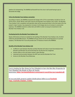 platform for birdwatching. The MMRDA will benefit from this since it will avoid having to pay to
dismantle the bridge.
Toll on the Mumbai Trans Harbour connection
According to reports, the MMRDA proposed toll charges of Rs 175 for automobiles, Rs 265 for LCVs, Rs
525 for HCVs, and Rs 790 for multi-axle trucks for the Mumbai Trans Harbour Link in 2012. The Mumbai
Trans Harbour Link's completion and operation date will be announced closer to the time when JICA, the
project's major investor, has proposed an increase in toll charges due to an increase in construction
expenses. The MMRDA intends to collect tolls until 2045 in order to recoup its investment in the
Mumbai Trans Harbour Link.
Purchasing land for the Mumbai Trans Harbour Link
Nearly 130 hectares of land are needed for the building of the Mumbai Trans Harbour Link, of which
CIDCO has donated 88 hectares. The MMRDA will pay owners for the remaining land as it is private
property. The Mumbai Port Trust will provide over 27 hectares of land to the MMRDA.
Benefits of the Mumbai Trans Harbour Link
 A different route between Mumbai and Navi Mumbai will reduce travel time between Navi
Mumbai and Mumbai city and would help the city become less congested.
 Positive effect on the real estate market in Navi Mumbai.
 Improved communication between the JNPT port and the Mumbai Port Trust.
 Access to the Mumbai–Pune Motorway.
You’re looking for Buy Home In Navi Mumbai we have the Best Buy Properties In
Navi Mumbai Like Ready to Move & Nearby
possession: https://navimumbaihouses.com/property/search/buy/navi-mumbai-all/
If you want daily property update details please follow us on Facebook
Page / YouTube Channel / Twitter
 