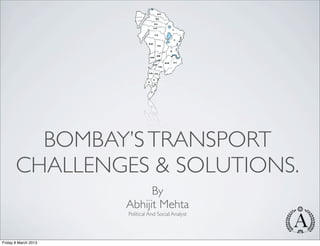 BOMBAY’S TRANSPORT
       CHALLENGES & SOLUTIONS.
                            By
                      Abhijit Mehta
                      Political And Social Analyst




Friday 8 March 2013
 
