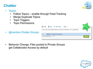 Chatter
• Topics
• Follow Topics – enable through Feed Tracking
• Merge Duplicate Topics
• Topic Triggers
• Topic Permissions
• @mention Chatter Groups

• Behavior Change: Files posted to Private Groups
get Collaborator Access by default

 