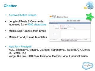 Chatter
• Archive Chatter Groups

• Length of Posts & Comments
increased 5x to 5000 characters
• Mobile App Redirect from Email

• Mobile Friendly Email Templates
• New Rich Previews:
Hulu, Brightcove, vidyard, Ustream, xStranormal, Twitpics, G+, Linked
In, Twitter, The
Verge, BBC.uk, BBC.com, Gizmodo, Gawker, Vine, Financial Times

 
