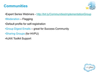 Communities
•Expert Series Webinars - http://bit.ly/CommunitiesImplementationGroup
•Moderation – Flagging

•Default profile for self-registration
•Group Digest Emails – great for Success Community
•Sharing Groups (for HVPU)
•AJAX Toolkit Support

 