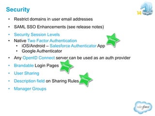 Security
• Restrict domains in user email addresses
• SAML SSO Enhancements (see release notes)
• Security Session Levels
• Native Two Factor Authentication
• iOS/Android – Salesforce Authenticator App
• Google Authenticator
• Any OpenID Connect server can be used as an auth provider
• Brandable Login Pages
• User Sharing
• Description field on Sharing Rules
• Manager Groups

 
