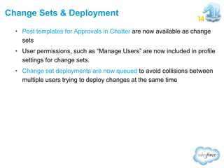 Change Sets & Deployment
• Post templates for Approvals in Chatter are now available as change
sets
• User permissions, such as “Manage Users” are now included in profile
settings for change sets.
• Change set deployments are now queued to avoid collisions between
multiple users trying to deploy changes at the same time

 