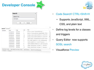 Developer Console
• Code Search! CTRL+Shift+H
• Supports JavaScript, XML,
CSS, and plain text
• Define log levels for a classes
and triggers
• Query Editor now supports
SOSL search

• Visualforce Preview

 