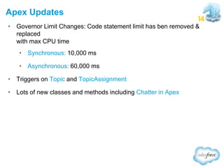 Apex Updates
• Governor Limit Changes: Code statement limit has ben removed &
replaced
with max CPU time
• Synchronous: 10,000 ms
• Asynchronous: 60,000 ms
• Triggers on Topic and TopicAssignment
• Lots of new classes and methods including Chatter in Apex

 
