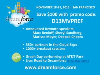 NOVEMBER 18-21, 2013 | SAN FRANCISCO

Save $100 with promo code:

D13MVPREF
• Announced Keynote speakers:
Marc Benioff, Sheryl Sandberg,
Marissa Mayer, Deepak Chopra
• 350+ partners in the Cloud Expo
• 1000+ breakout sessions

• Green Day performing at AT&T Park
• Live: Road to Dreamforce bit.ly/RoadToDF13

www.dreamforce.com

 