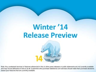 Winter ’14
Release Preview

Note: Any unreleased services or features referenced in this or other press releases or public statements are not currently available
and may not be delivered on time or at all. Customers who purchase Salesforce.com services should make their purchase decisions
based upon features that are currently available.

 