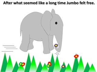 After what seemed like a long time Jumbo felt free. 