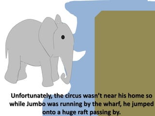 Unfortunately, the circus wasn’t near his home so while Jumbo was running by the wharf, he jumped onto a huge raft passing by.