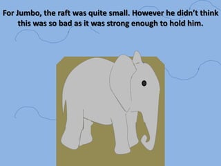 For Jumbo, the raft was quite small. However he didn’t think this was so bad as it was strong enough to hold him. 