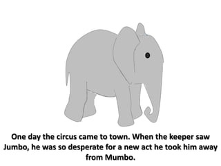 One day the circus came to town. When the keeper saw Jumbo, he was so desperate for a new act he took him away from Mumbo.