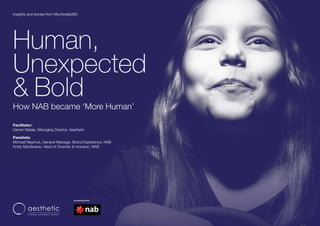 © 2017 Aesthetic Pty Ltd | aestheticgroup.com.au
Human,
Unexpected
& Bold
How NAB became ‘More Human’
Facilitator:
Darren Natale, Managing Director, Aesthetic
Panelists:
Michael Nearhos, General Manager, Brand Experience, NAB
Kristy Macfarlane, Head of Diversity & Inclusion, NAB
Insights and stories from Mumbrella360
 
