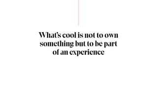 What’s cool is not to own
something but to be part
of an experience
 