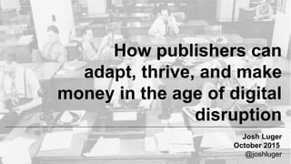 How publishers can
adapt, thrive, and make
money in the age of digital
disruption
Josh Luger
October 2015
@joshluger
 