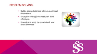 PROBLEM SOLVING
§ Build a strong, balanced tolerant, and result
driven team,
§ Drive your strategic business plan more
effectively.
§ Unleash and apply the creativity of your
entire workforce
 
