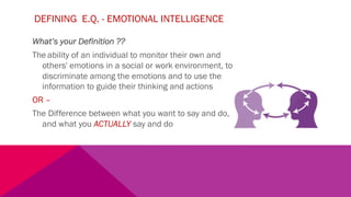 DEFINING E.Q. - EMOTIONAL INTELLIGENCE
What’s your Definition ??
The ability of an individual to monitor their own and
others' emotions in a social or work environment, to
discriminate among the emotions and to use the
information to guide their thinking and actions
OR –
The Difference between what you want to say and do,
and what you ACTUALLY say and do
 