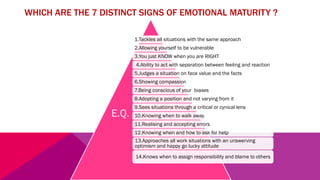 WHICH ARE THE 7 DISTINCT SIGNS OF EMOTIONAL MATURITY ?
1.Tackles all situations with the same approach
2.Allowing yourself to be vulnerable
3.You just KNOW when you are RIGHT
4.Ability to act with separation between feeling and reaction
5.Judges a situation on face value and the facts
6.Showing compassion
7.Being conscious of your biases
8.Adopting a position and not varying from it
9.Sees situations through a critical or cynical lens
10.Knowing when to walk away
11.Realising and accepting errors
12.Knowing when and how to ask for help
13.Approaches all work situations with an unswerving
optimism and happy go lucky attitude
14.Knows when to assign responsibility and blame to others
E.Q.
 