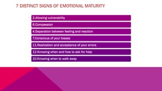 7 DISTINCT SIGNS OF EMOTIONAL MATURITY
2.Allowing vulnerability
6.Compassion
4.Separation between feeling and reaction
7.Conscious of your biases
11.Realization and acceptance of your errors
12.Knowing when and how to ask for help
10.Knowing when to walk away
 