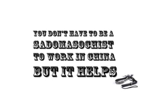 YOU DON’T HAVE TO BE A
SADOMASOCHIST
TO WORK IN CHINA
BUT IT HELPS
 