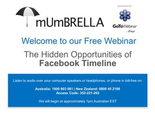 Sponsored by:




     Welcome to our Free Webinar
       The Hidden Opportunities of
          Facebook Timeline
Listen to audio over your computer speakers or headphones, or phone in toll-free on:

              Australia: 1800 903 061 | New Zealand: 0800 45 2198
                           Access Code: 352-221-262

                We will begin at approximately 1pm Australian EST
 