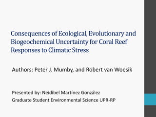 Consequences of Ecological, Evolutionary and Biogeochemical Uncertainty for Coral Reef Responses to Climatic Stress 
Authors: Peter J. Mumby, and Robert van Woesik 
Presented by: Neidibel Martínez González 
Graduate Student Environmental Science UPR-RP 
 