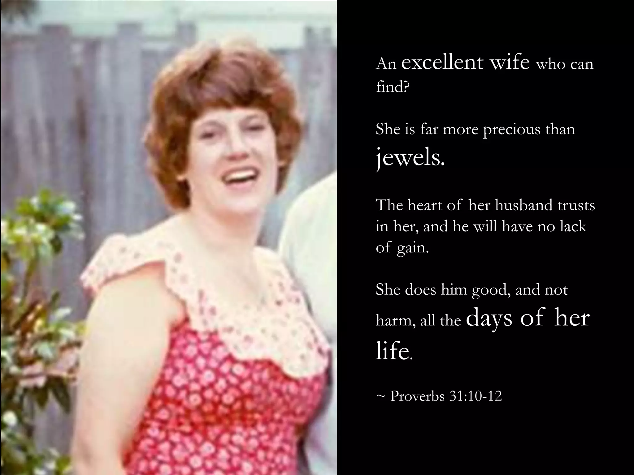 An excellent wife who can find?She is far more precious than jewels.The heart of her husband trusts in her, and he will have no lack of gain.She does him good, and not harm, all the days of her life.~ Proverbs 31:10-12