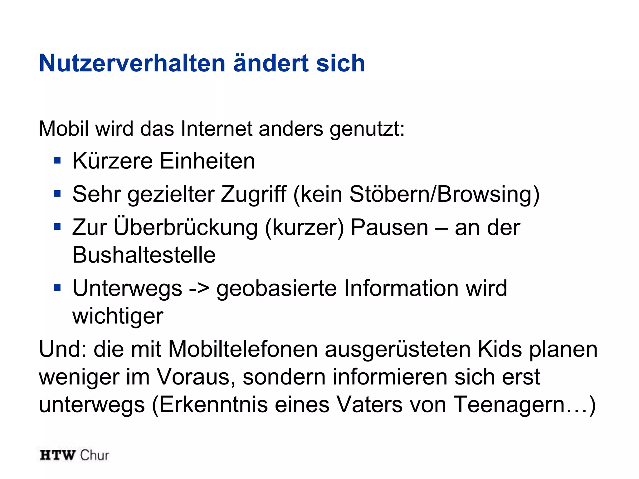 Nutzerverhalten ändert sich

Mobil wird das Internet anders genutzt:
  Kürzere Einheiten
  Sehr gezielter Zugriff (kein Stöbern/Browsing)
  Zur Überbrückung (kurzer) Pausen – an der
   Bushaltestelle
  Unterwegs -> geobasierte Information wird
   wichtiger
Und: die mit Mobiltelefonen ausgerüsteten Kids planen
weniger im Voraus, sondern informieren sich erst
unterwegs (Erkenntnis eines Vaters von Teenagern…)
 
